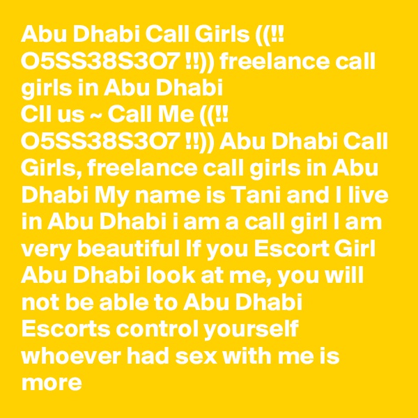 Abu Dhabi Call Girls ((!! O5SS38S3O7 !!)) freelance call girls in Abu Dhabi
Cll us ~ Call Me ((!! O5SS38S3O7 !!)) Abu Dhabi Call Girls, freelance call girls in Abu Dhabi My name is Tani and I live in Abu Dhabi i am a call girl I am very beautiful If you Escort Girl Abu Dhabi look at me, you will not be able to Abu Dhabi Escorts control yourself whoever had sex with me is more