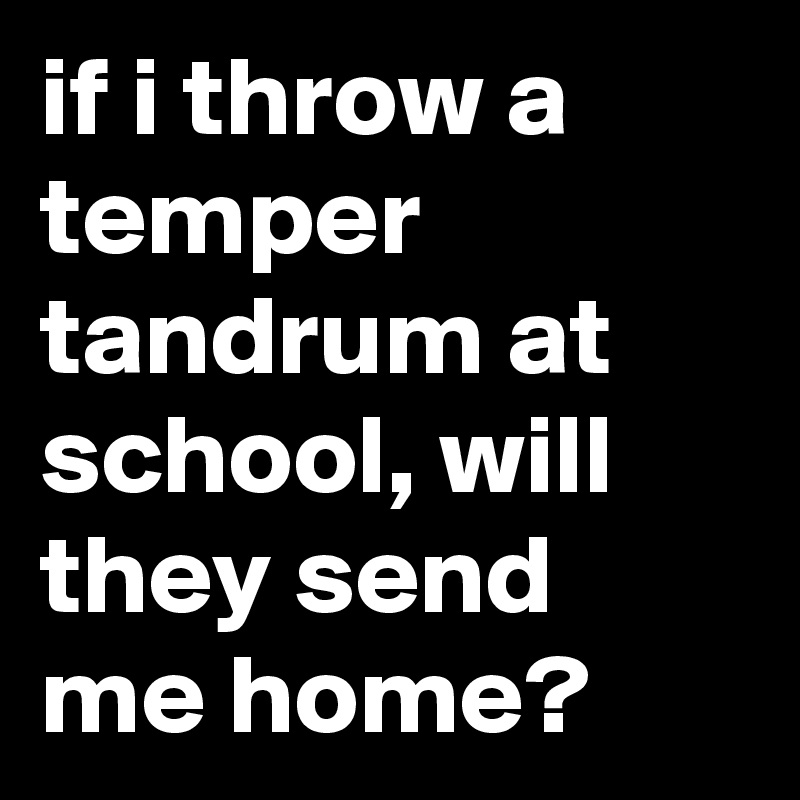 if i throw a temper tandrum at school, will they send me home?