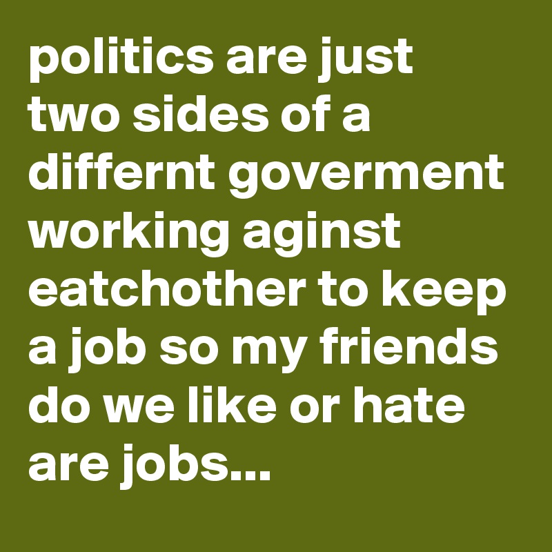 politics are just two sides of a differnt goverment working aginst eatchother to keep a job so my friends do we like or hate are jobs...