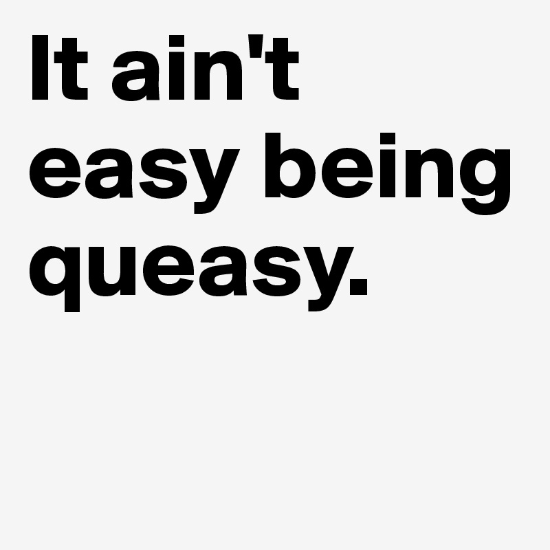 It ain't easy being queasy.

