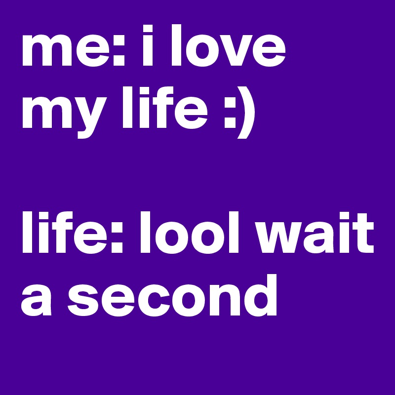 me: i love my life :)

life: lool wait a second