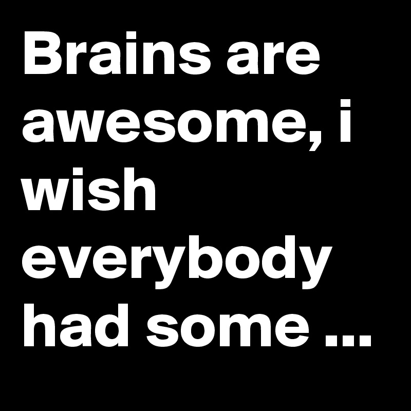 Brains are awesome, i wish everybody had some ...