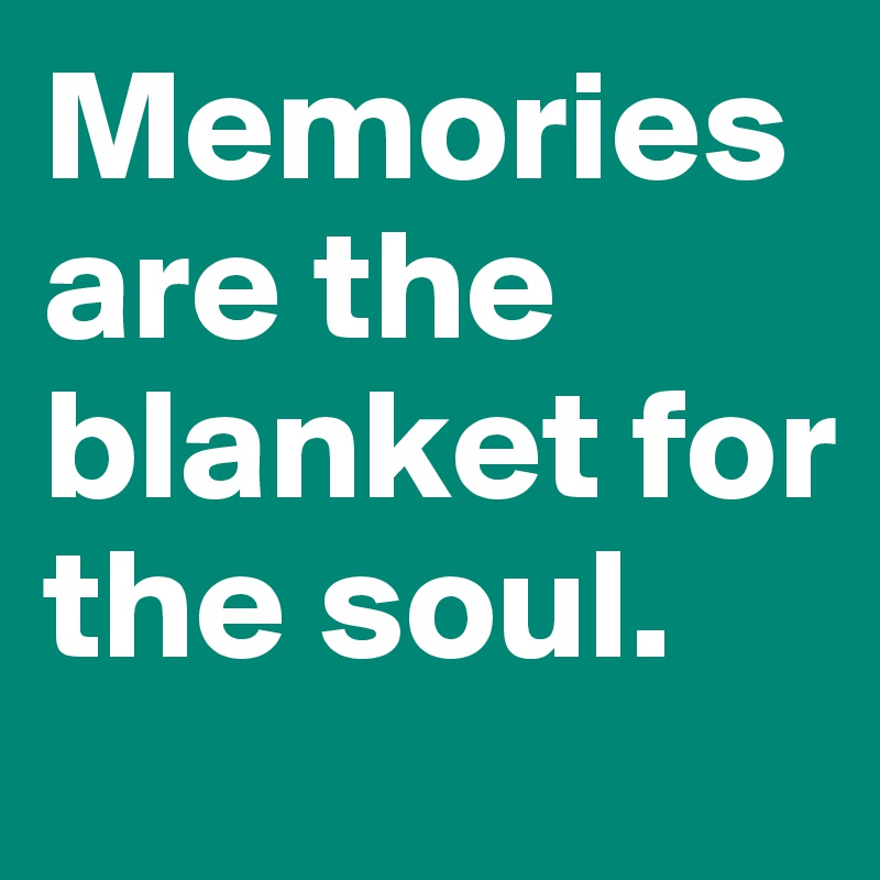 Memories are the blanket for the soul.