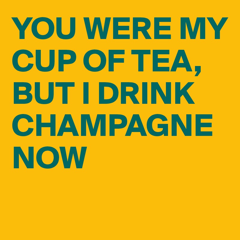 YOU WERE MY CUP OF TEA, BUT I DRINK CHAMPAGNE NOW 

