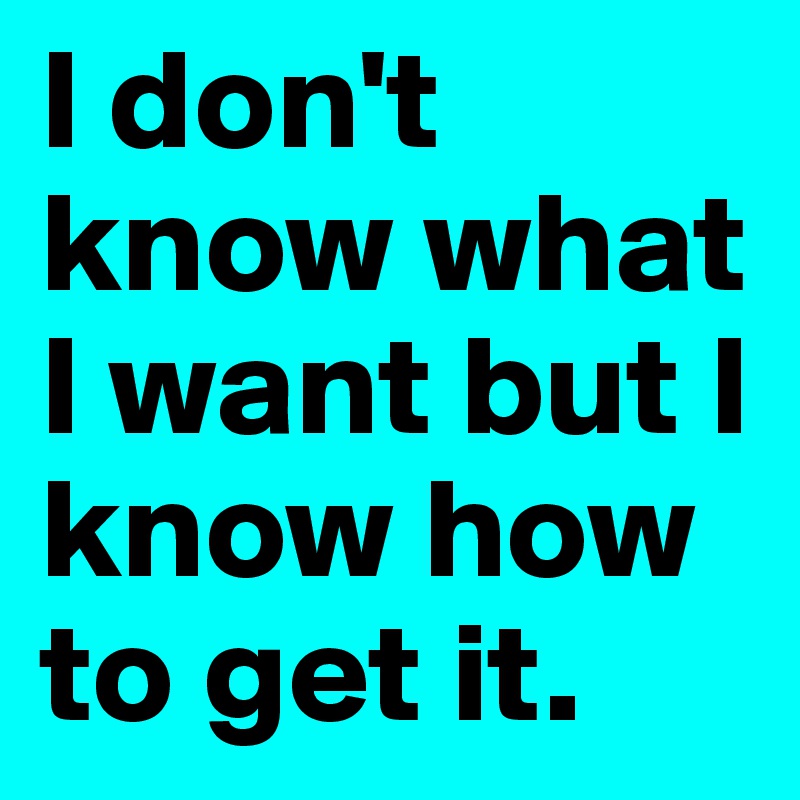 I don't know what I want but I know how to get it.