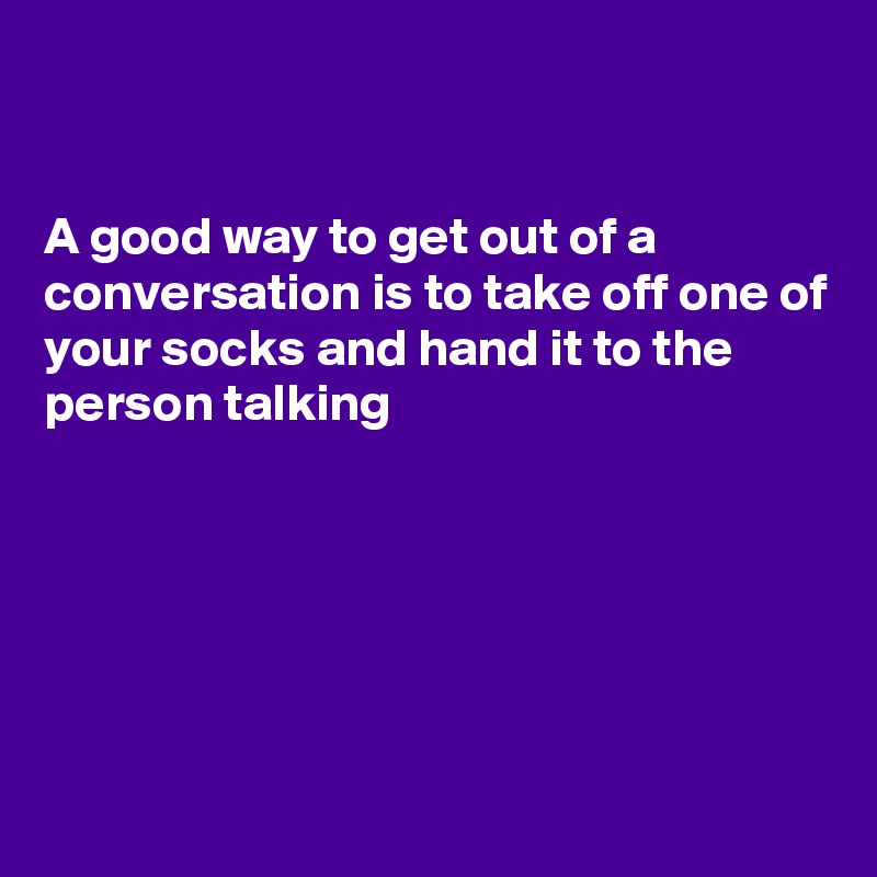 


A good way to get out of a conversation is to take off one of your socks and hand it to the person talking 







