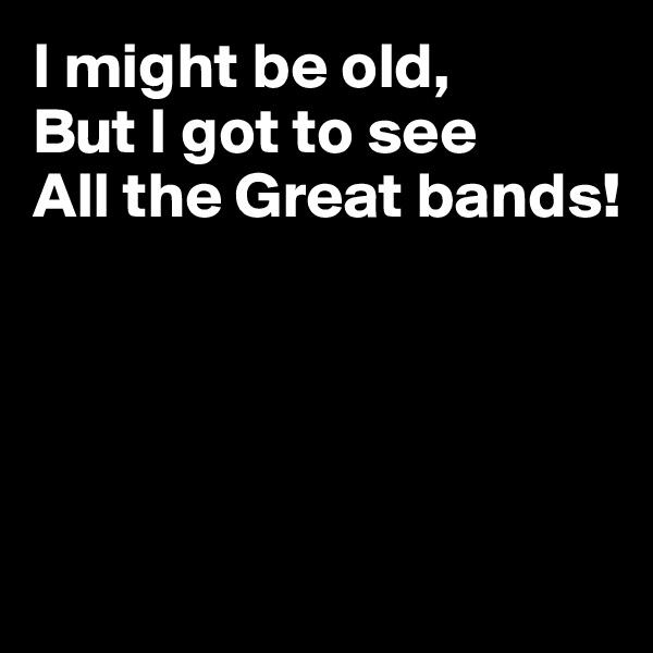 I might be old,
But I got to see
All the Great bands!





