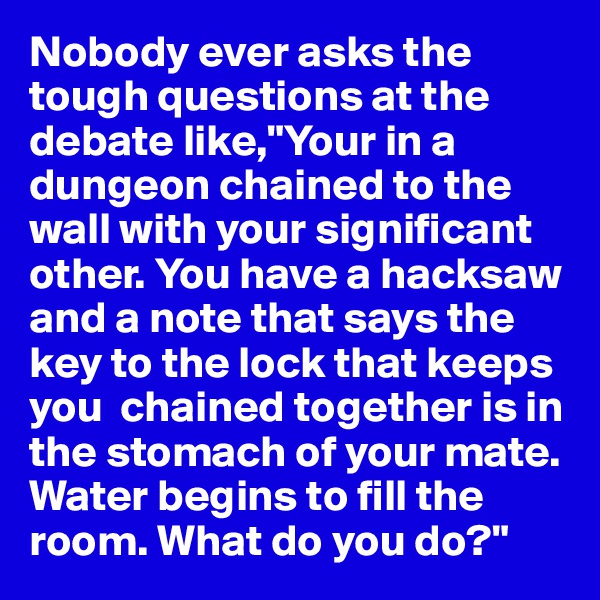 Nobody ever asks the tough questions at the debate like,"Your in a dungeon chained to the wall with your significant other. You have a hacksaw and a note that says the key to the lock that keeps you  chained together is in the stomach of your mate. Water begins to fill the room. What do you do?"