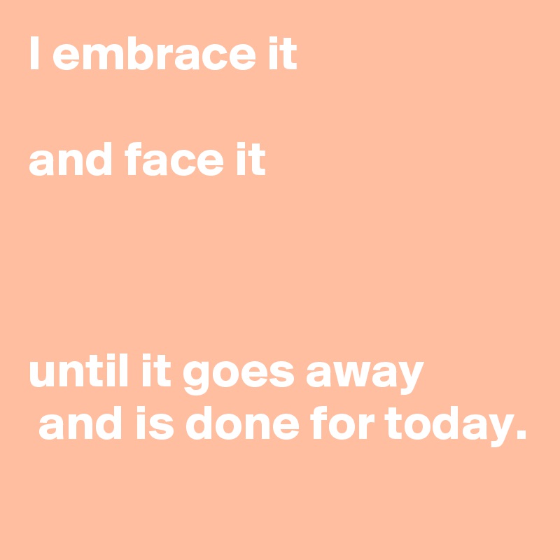 I embrace it  

and face it



until it goes away
 and is done for today. 
