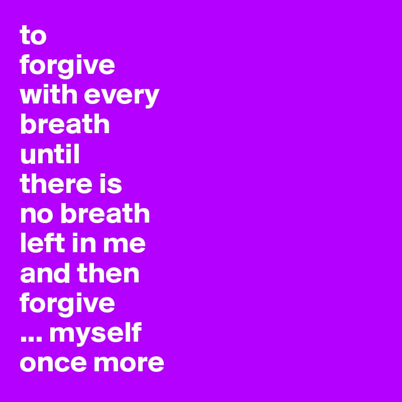 to 
forgive
with every 
breath
until 
there is
no breath 
left in me
and then
forgive
... myself 
once more