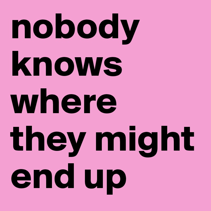 nobody knows where they might end up 