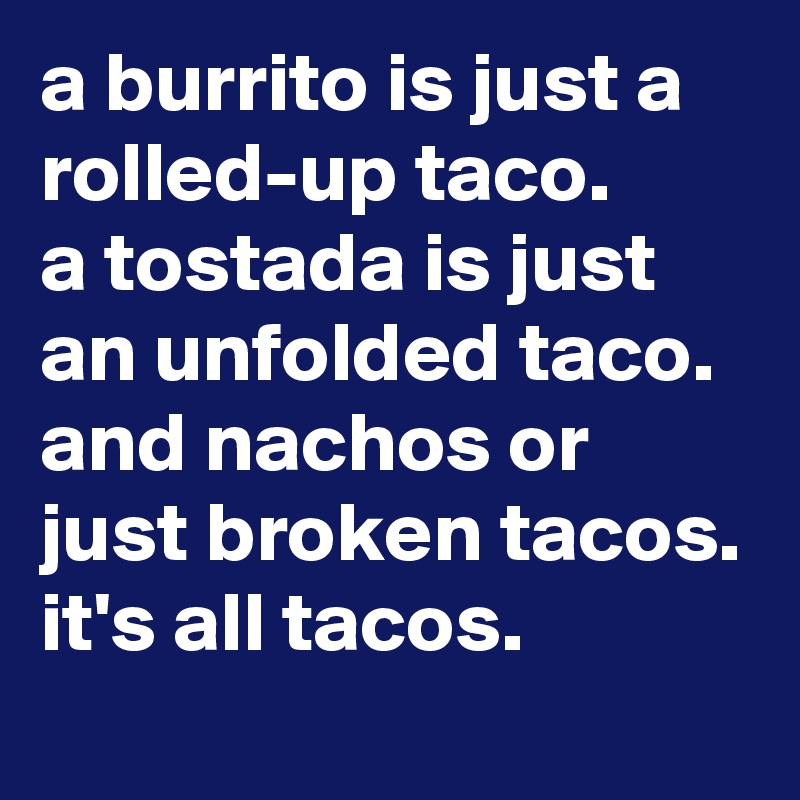 a burrito is just a rolled-up taco. 
a tostada is just an unfolded taco. and nachos or just broken tacos. it's all tacos.