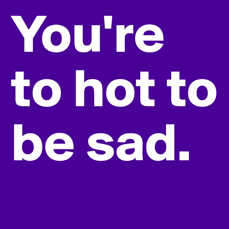 You're to hot to be sad.