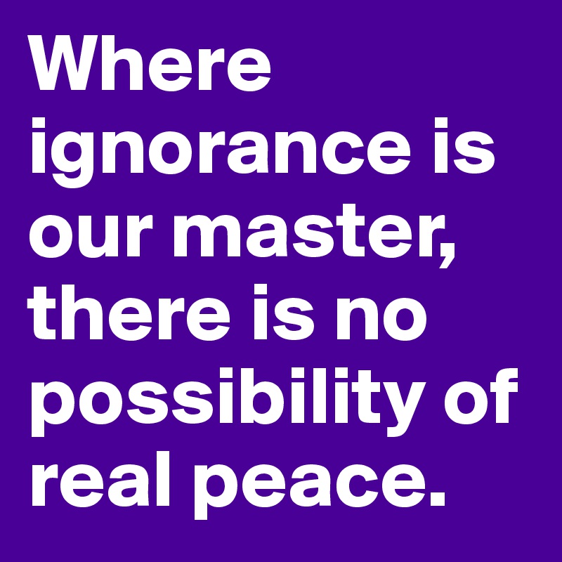 Where ignorance is our master, there is no possibility of real peace.