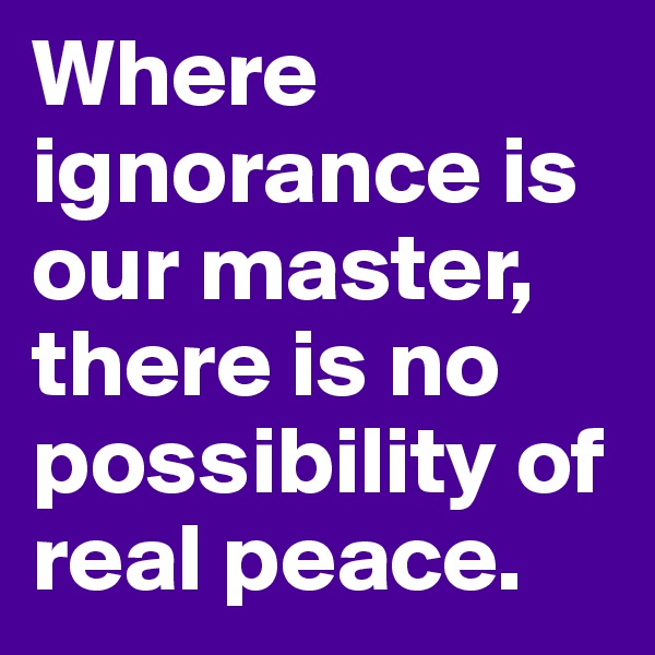 Where ignorance is our master, there is no possibility of real peace.