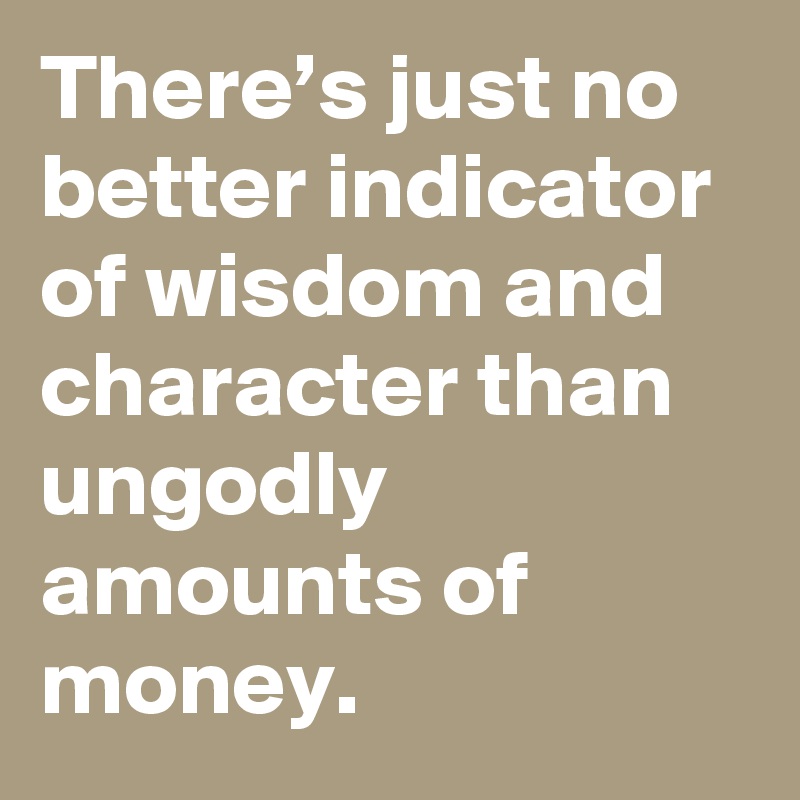 There’s just no better indicator of wisdom and character than ungodly amounts of money.