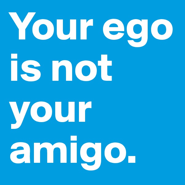 Your ego is not your amigo.