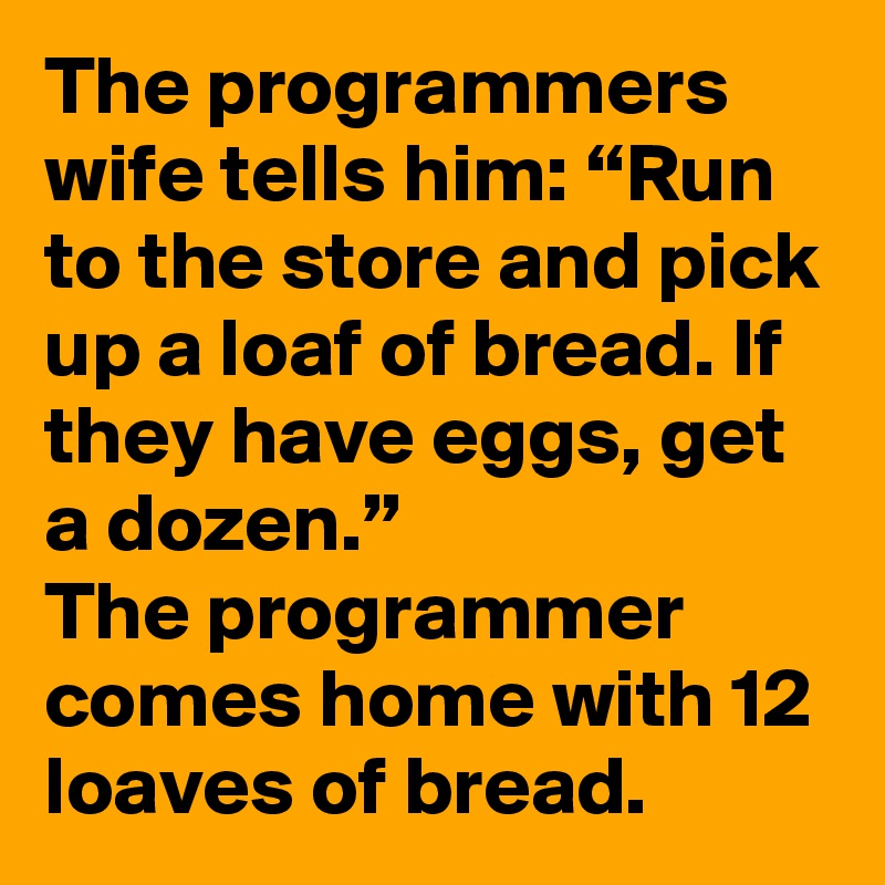 The programmers wife tells him: “Run to the store and pick up a loaf of bread. If they have eggs, get a dozen.”
The programmer comes home with 12 loaves of bread.