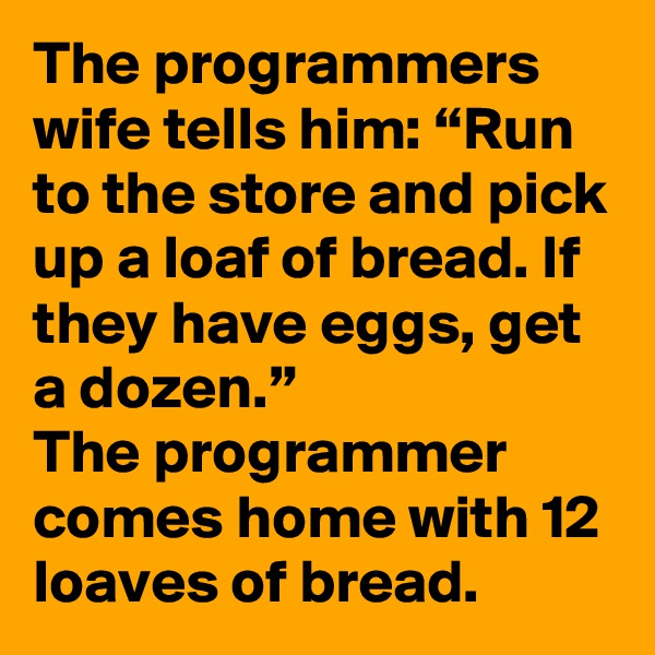 The programmers wife tells him: “Run to the store and pick up a loaf of bread. If they have eggs, get a dozen.”
The programmer comes home with 12 loaves of bread.