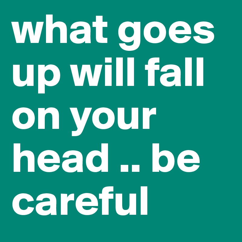 what goes up will fall on your head .. be careful