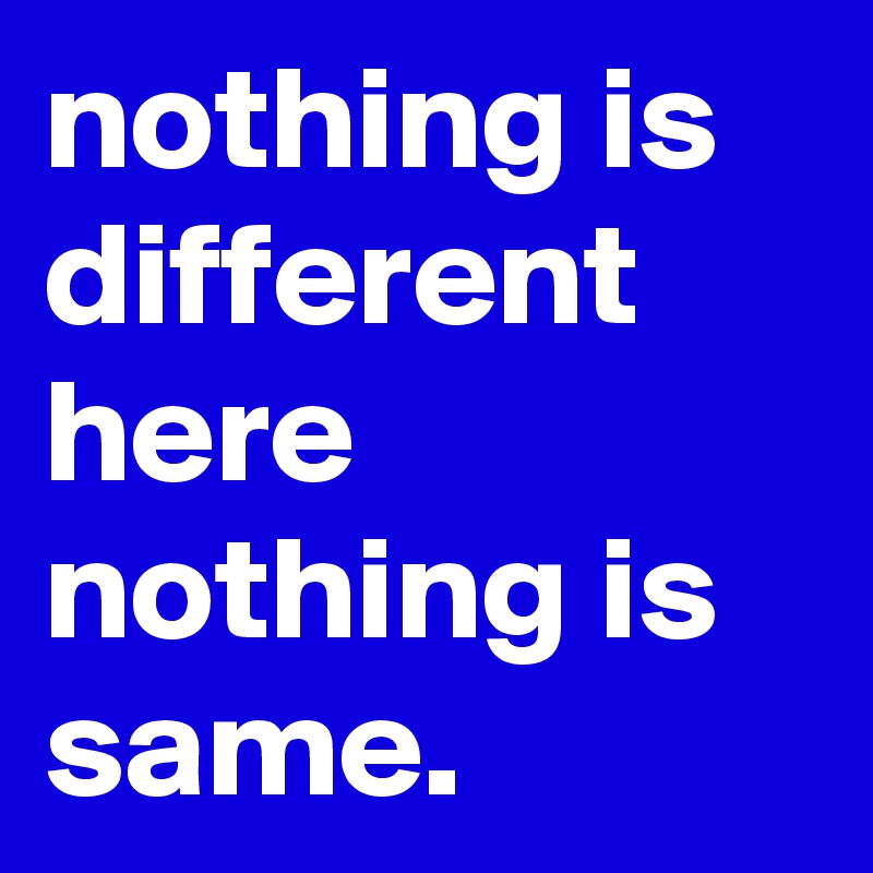 nothing is different here nothing is same.