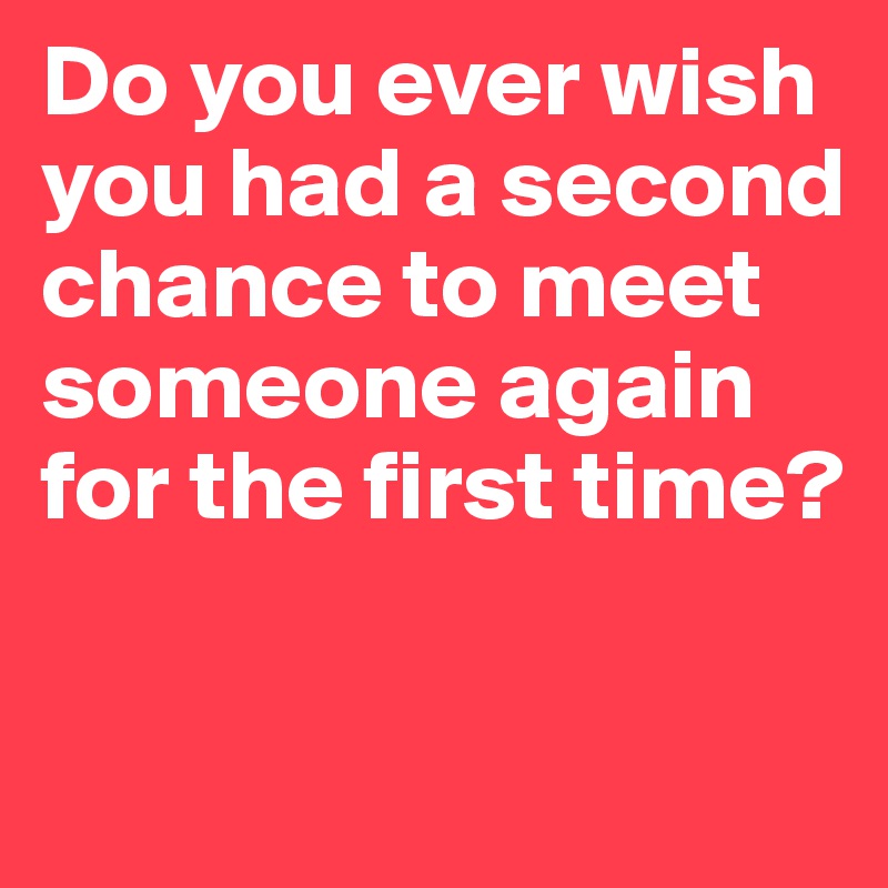 Do you ever wish you had a second chance to meet someone again for the first time?
