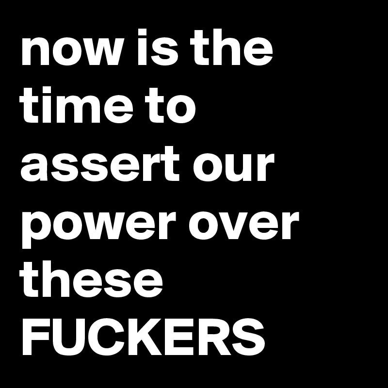 now is the time to assert our power over these FUCKERS