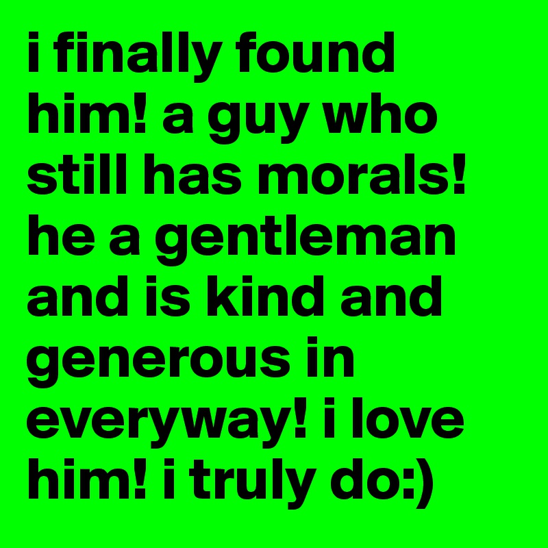 i finally found him! a guy who still has morals! he a gentleman and is kind and generous in everyway! i love him! i truly do:) 