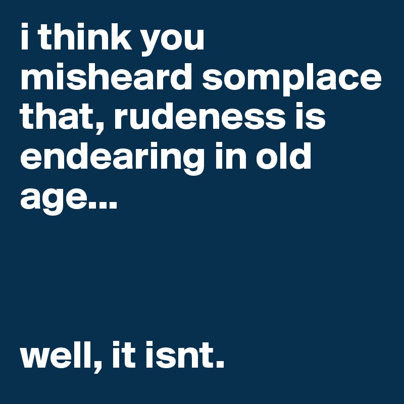 i think you misheard somplace that, rudeness is endearing in old age...



well, it isnt.