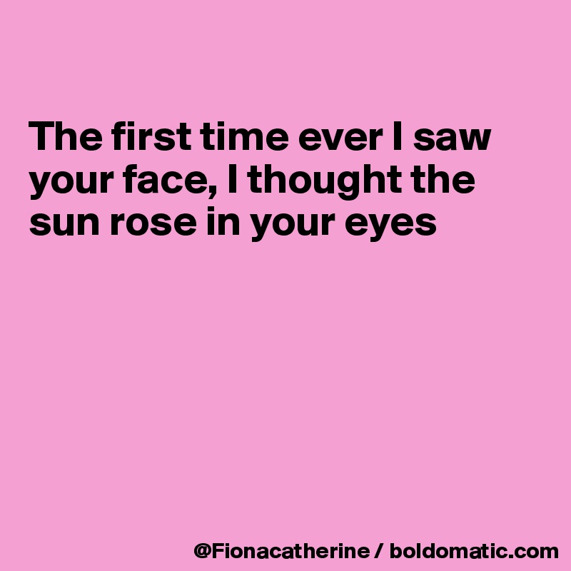 

The first time ever I saw your face, I thought the sun rose in your eyes






