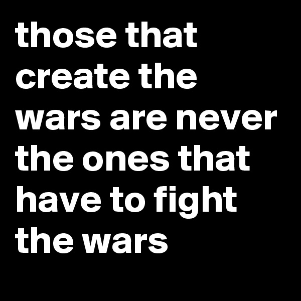 those that create the wars are never the ones that have to fight the wars