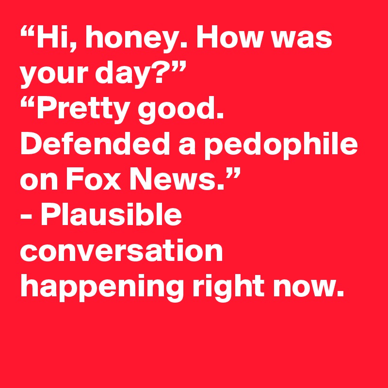 “Hi, honey. How was your day?”
“Pretty good. Defended a pedophile on Fox News.”
- Plausible conversation happening right now.
