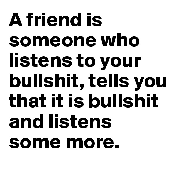 A friend is someone who listens to your bullshit, tells you that it is bullshit and listens some more.