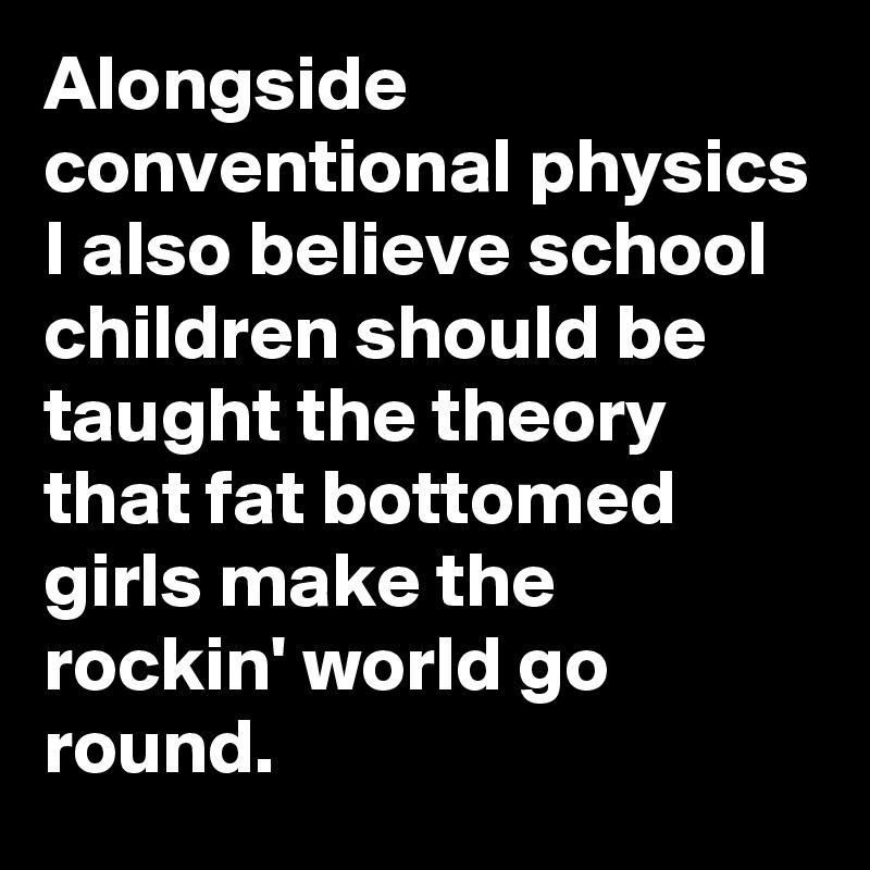 Alongside conventional physics I also believe school children should be taught the theory that fat bottomed girls make the rockin' world go round.