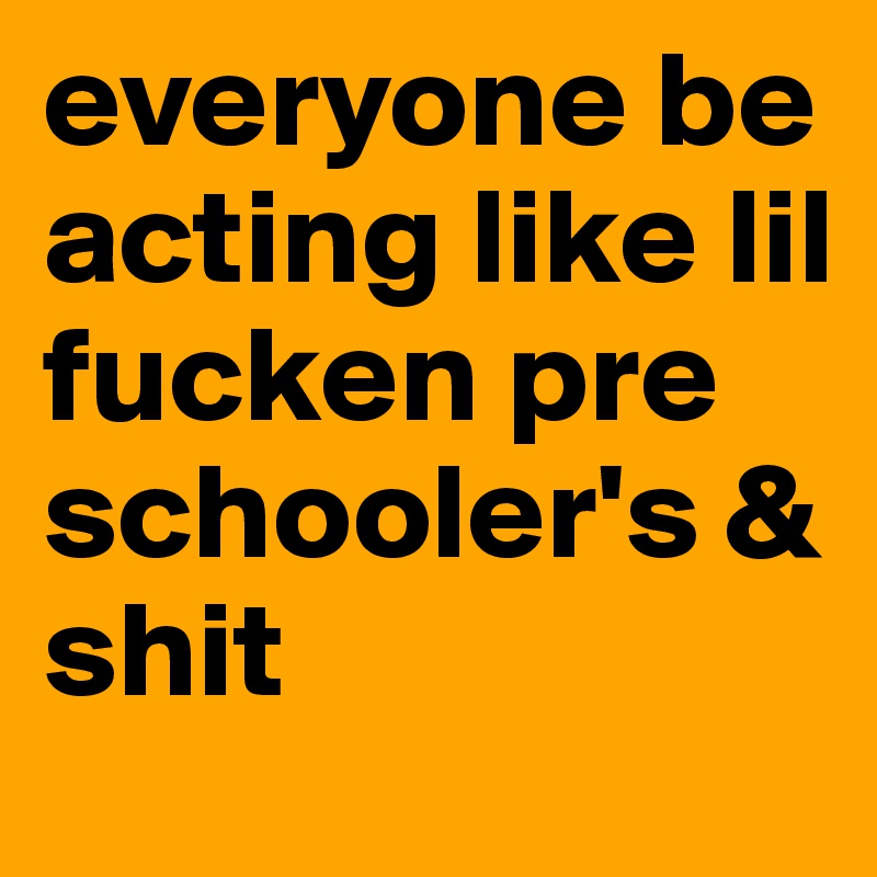 everyone be acting like lil fucken pre schooler's & shit 