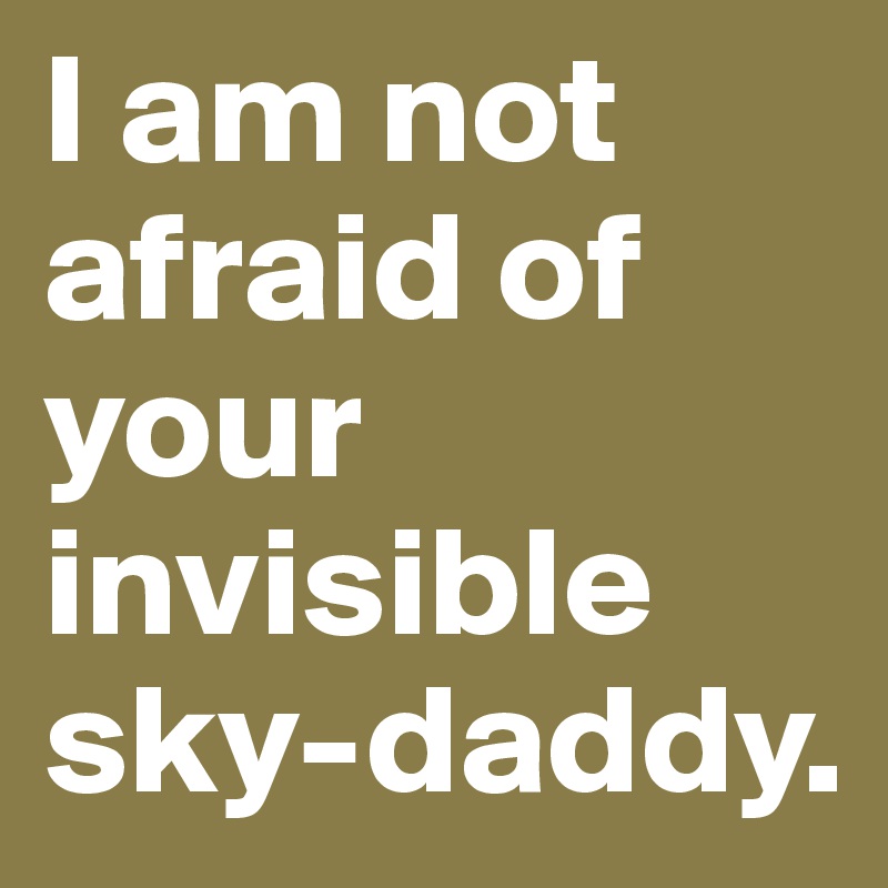 I am not afraid of your invisible sky-daddy.