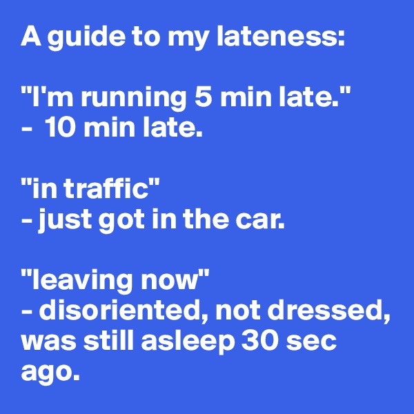 A guide to my lateness:

"I'm running 5 min late." 
-  10 min late.

"in traffic" 
- just got in the car.

"leaving now" 
- disoriented, not dressed, was still asleep 30 sec ago.