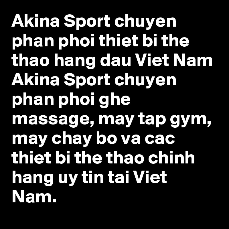 Akina Sport chuyen phan phoi thiet bi the thao hang dau Viet Nam
Akina Sport chuyen phan phoi ghe massage, may tap gym, may chay bo va cac thiet bi the thao chinh hang uy tin tai Viet Nam.