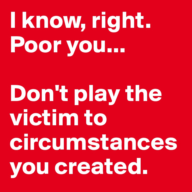 I know, right. Poor you...

Don't play the victim to circumstances you created. 