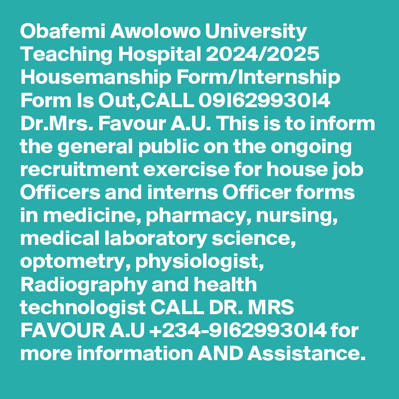 Obafemi Awolowo University Teaching Hospital 2024/2025 Housemanship Form/Internship Form Is Out,CALL 09I629930I4 Dr.Mrs. Favour A.U. This is to inform the general public on the ongoing recruitment exercise for house job Officers and interns Officer forms in medicine, pharmacy, nursing, medical laboratory science, optometry, physiologist, Radiography and health technologist CALL DR. MRS FAVOUR A.U +234-9I629930I4 for more information AND Assistance.