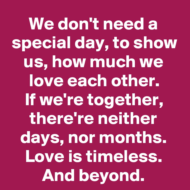 We don't need a special day, to show us, how much we love each other.
If we're together, there're neither days, nor months.
Love is timeless. And beyond.
