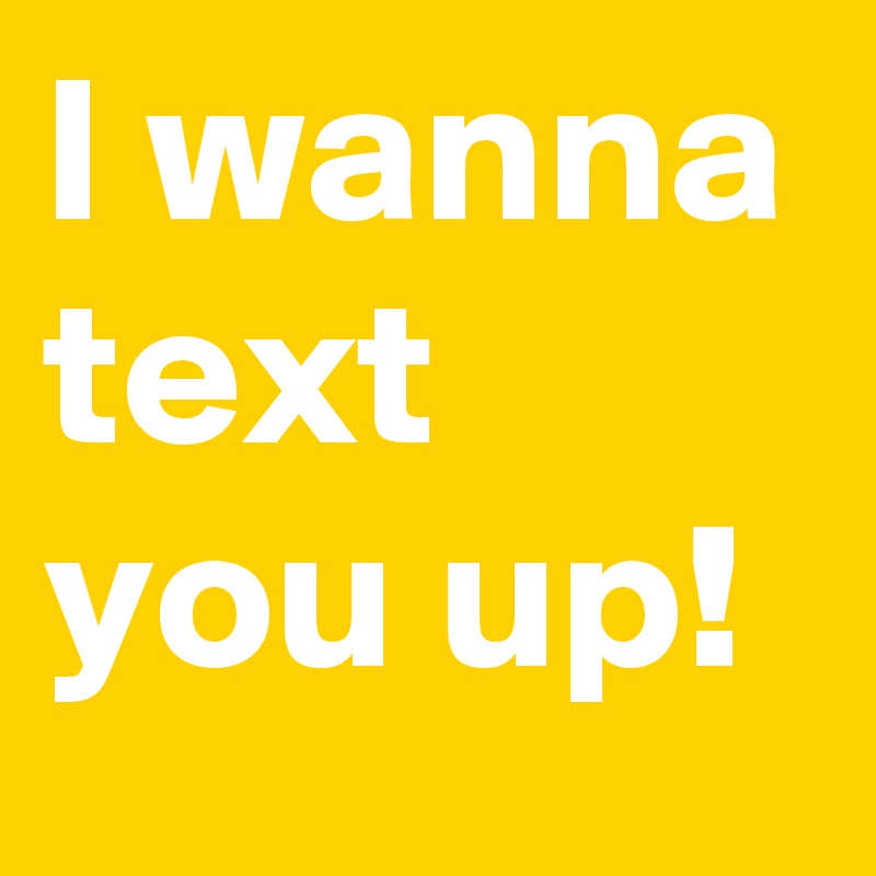 I wanna text you up!