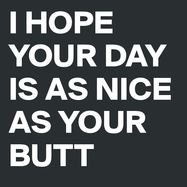I HOPE YOUR DAY IS AS NICE AS YOUR BUTT
