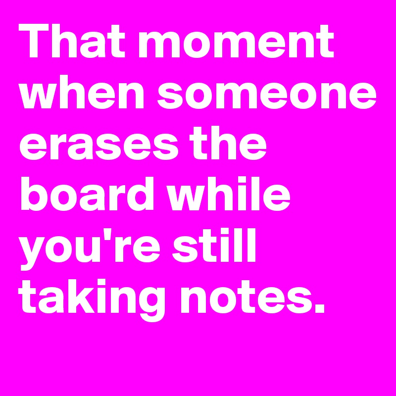 That moment when someone erases the board while you're still taking notes.