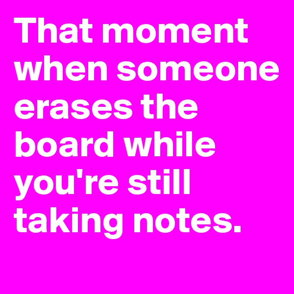 That moment when someone erases the board while you're still taking notes.