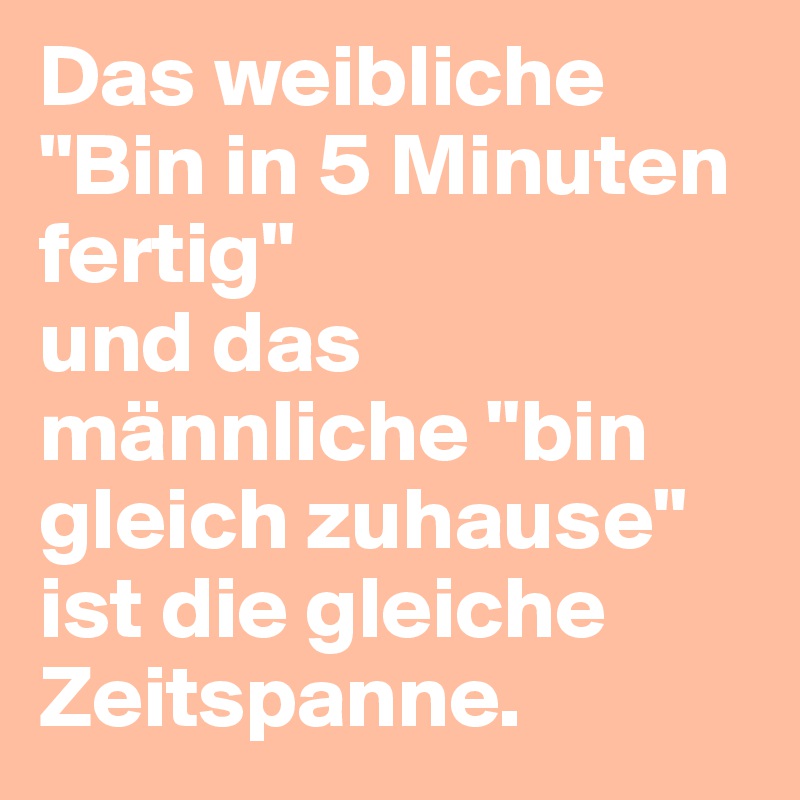 Das weibliche "Bin in 5 Minuten fertig"
und das männliche "bin gleich zuhause"
ist die gleiche Zeitspanne.