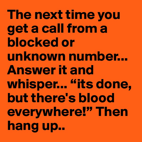 The next time you get a call from a blocked or unknown number... Answer it and whisper... “its done, but there's blood everywhere!” Then hang up..