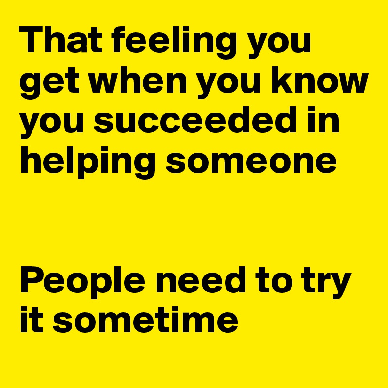 That feeling you get when you know you succeeded in helping someone 


People need to try it sometime