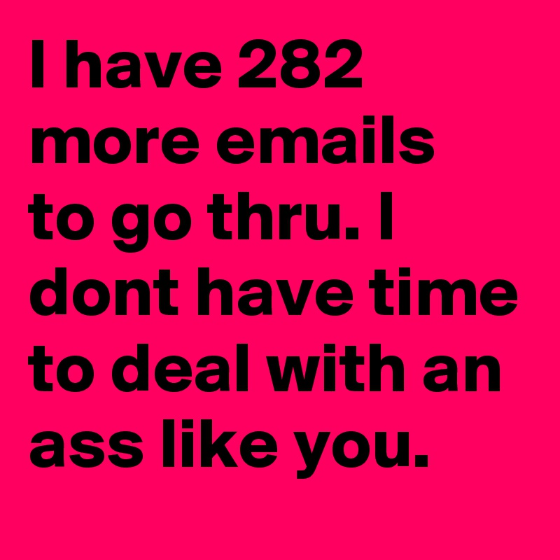 I have 282 more emails to go thru. I dont have time to deal with an ass like you.