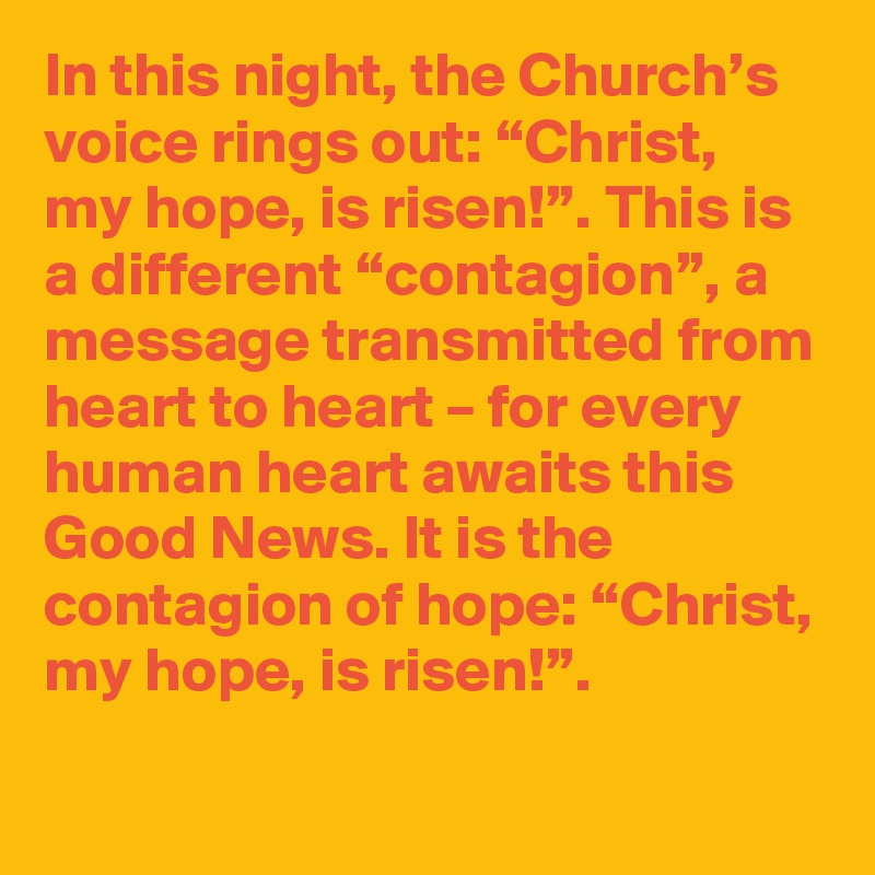 In this night, the Church’s voice rings out: “Christ, my hope, is risen!”. This is a different “contagion”, a message transmitted from heart to heart – for every human heart awaits this Good News. It is the contagion of hope: “Christ, my hope, is risen!”.